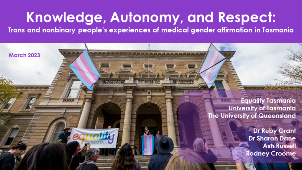 A photo of the Hobart town hall featuring members of Equality Tasmania and transgender flags. The report title is displayed: Knowledge, Autonomy, and Respect:
Trans and nonbinary people’s experiences of medical gender affirmation in Tasmania.